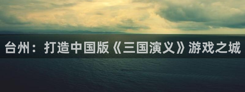 三牛娱乐挂机软件下载：台州：打造中国版《三国演义》游戏之城
